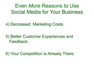 Even More Reasons to Use
Social Media for Your Business
4) Decreased Marketing Costs.
5) Better Customer Experiences and
Feedback.
6) Your Competition is Already There.
 