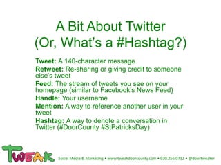 A Bit About Twitter
(Or, What’s a #Hashtag?)
Tweet: A 140-character message
Retweet: Re-sharing or giving credit to someone
else’s tweet
Feed: The stream of tweets you see on your
homepage (similar to Facebook’s News Feed)
Handle: Your username
Mention: A way to reference another user in your
tweet
Hashtag: A way to denote a conversation in
Twitter (#DoorCounty #StPatricksDay)
Social Media & Marketing • www.tweakdoorcounty.com • 920.256.0712 • @doortweaker
 