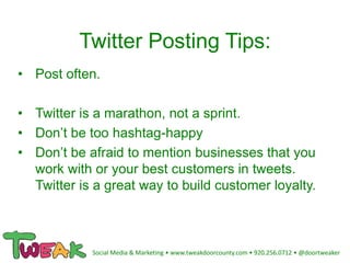 Twitter Posting Tips:
• Post often.
• Twitter is a marathon, not a sprint.
• Don’t be too hashtag-happy
• Don’t be afraid to mention businesses that you
work with or your best customers in tweets.
Twitter is a great way to build customer loyalty.
Social Media & Marketing • www.tweakdoorcounty.com • 920.256.0712 • @doortweaker
 
