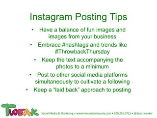 Instagram Posting Tips
• Have a balance of fun images and
images from your business
• Embrace #hashtags and trends like
#ThrowbackThursday
• Keep the text accompanying the
photos to a minimum
• Post to other social media platforms
simultaneously to cultivate a following
• Keep a “laid back” approach to posting
Social Media & Marketing • www.tweakdoorcounty.com • 920.256.0712 • @doortweaker
 