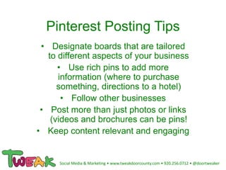 Pinterest Posting Tips
• Designate boards that are tailored
to different aspects of your business
• Use rich pins to add more
information (where to purchase
something, directions to a hotel)
• Follow other businesses
• Post more than just photos or links
(videos and brochures can be pins!
• Keep content relevant and engaging
Social Media & Marketing • www.tweakdoorcounty.com • 920.256.0712 • @doortweaker
 