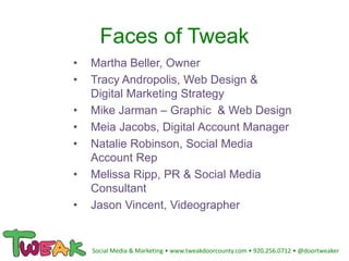 Faces of Tweak
• Martha Beller, Owner
• Tracy Andropolis, Web Design &
Digital Marketing Strategy
• Mike Jarman – Graphic & Web Design
• Meia Jacobs, Digital Account Manager
• Natalie Robinson, Social Media
Account Rep
• Melissa Ripp, PR & Social Media
Consultant
• Jason Vincent, Videographer
Social Media & Marketing • www.tweakdoorcounty.com • 920.256.0712 • @doortweaker
 