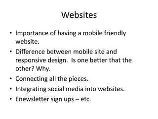 Websites
• Importance of having a mobile friendly
website.
• Difference between mobile site and
responsive design. Is one better that the
other? Why.
• Connecting all the pieces.
• Integrating social media into websites.
• Enewsletter sign ups – etc.
 