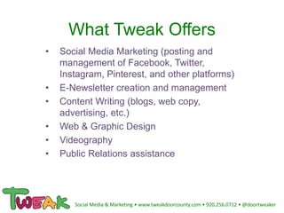 What Tweak Offers
• Social Media Marketing (posting and
management of Facebook, Twitter,
Instagram, Pinterest, and other platforms)
• E-Newsletter creation and management
• Content Writing (blogs, web copy,
advertising, etc.)
• Web & Graphic Design
• Videography
• Public Relations assistance
Social Media & Marketing • www.tweakdoorcounty.com • 920.256.0712 • @doortweaker
 