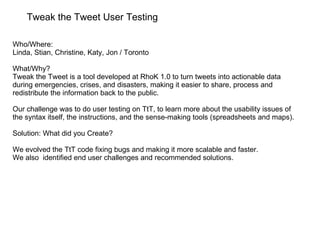 Tweak the Tweet User Testing Who/Where:  Linda, Stian, Christine, Katy, Jon / Toronto What/Why? Tweak the Tweet is a tool developed at RhoK 1.0 to turn tweets into actionable data during emergencies, crises, and disasters, making it easier to share, process and redistribute the information back to the public. Our challenge was to do user testing on TtT, to learn more about the usability issues of the syntax itself, the instructions, and the sense-making tools (spreadsheets and maps). Solution: What did you Create? We evolved the TtT code fixing bugs and making it more scalable and faster. We also  identified end user challenges and recommended solutions. 