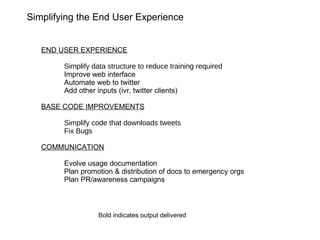 END USER EXPERIENCE Simplify data structure to reduce training required Improve web interface Automate web to twitter Add other inputs (ivr, twitter clients) BASE CODE IMPROVEMENTS Simplify code that downloads tweets Fix Bugs COMMUNICATION Evolve usage documentation Plan promotion & distribution of docs to emergency orgs Plan PR/awareness campaigns Simplifying the End User Experience Bold  indicates output delivered 
