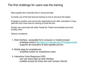 The first challenge for users was the training Many people don't naturally think in structured data Currently use of the tool requires training on how to structure the tweets Emergency workers and community organizations are often volunteers or busy staff who don't have time for training on tools like this.  Simple user input tools will make Tweak the Tweet more feasible and more broadly used. Options considered: 1. Web Interface  accessible from computer or mobile browser - prototype exists ( http://epic.cs.colorado.edu/TtT/editors/haiti/ ) - supports all computers & data-capable phones 2. Mobile apps for smartphones - simplifies further for smartphone users 3. Interactive Voice Response (IVR)  - can use same logic as web interface - enables access by those who can't access internet  