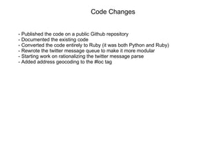 Code Changes - Published the code on a public Github repository - Documented the existing code - Converted the code entirely to Ruby (it was both Python and Ruby) - Rewrote the twitter message queue to make it more modular - Starting work on rationalizing the twitter message parse - Added address geocoding to the #loc tag 