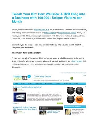 Tweak Your Biz: How We Grew A B2B Blog into
a Business with 100,000+ Unique Visitors per
Month
For anyone not familiar with TweakYourBiz.com, it’s an international, business advice community
and online publication which is owned by Anita Campbell of Small Business Trends. Today it is
read by over 100,000 business people each month (140,000 unique visitors, Google Analytics,
December, 2013). However, it started out as a small Irish blog with little or no traffic.
Let me tell you the story of how we grew this B2B blog into a business with 100,000+
unique visitors per month.
The Tweak Your Biz backstory
“In just four years, the Tweak Your Biz crew has generated a valuable resource of stimulating
tips and ideas for a huge and growing audience. Great work and keep it up” – Bob Herbold, MD
of The Herbold Group, LLC and retired executive vice president and COO of Microsoft
Corporation.
 