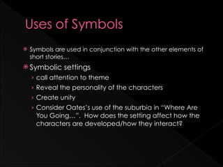 ž   Symbols are used in conjunction with the other elements of
     short stories…
ž Symbolic     settings
     › call attention to theme
     › Reveal the personality of the characters
     › Create unity
     › Consider Oates’s use of the suburbia in “Where Are
       You Going…”. How does the setting affect how the
       characters are developed/how they interact?
 