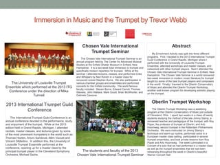 Immersion in Music and the Trumpet by Trevor Webb

Chosen Vale International
Trumpet Seminar

The University of Louisville Trumpet
Ensemble which performed at the 2013 ITG
Conference under the direction of Mike
Tunnell

The Chosen Vale International Trumpet Seminar is an
annual program held by The Center for Advanced Musical
Studies at the Enfield Shaker Museum in Enfield, New
Hampshire. It is a two-week total immersion in trumpet and
specifically modern repertoire for trumpet. While at the
seminar I attended lectures, classes, and performed Cries
and Whispers by Ned Rorem in a master class for
renowned soloist Stephen Burns. We also participated in
various chamber groups and ensembles and performed
concerts for the Enfield community. The world famous
faculty included: Steven Burns, Edward Carroll, Thomas
Stevens, John Wallace, Mark Gould, Brian McWhorter, and
Gabriele Cassone.

My Enrichment Activity was split into three different
programs. First I traveled to the 2013 International Trumpet
Guild Conference in Grand Rapids, Michigan where I
performed with the University of Louisville Trumpet
Ensemble, attended workshops and master classes, and
networked with other trumpet players. Next I attended the
Chosen Vale International Trumpet Seminar in Enfield, New
Hampshire. The Chosen Vale Seminar is a world-renowned
two-week immersion in modern music literature for trumpet
taught by some of the best trumpet players and composers
in the world. Finally I traveled to the Oberlin Conservatory
of Music and attended the Oberlin Trumpet Workshop,
another well-known program for developing soloistic playing
on the trumpet.

Oberlin Trumpet Workshop

2013 International Trumpet Guild
Conference
The International Trumpet Guild Conference is an
annual conference devoted to the performance, study,
and enjoyment of the trumpet. While at the 2013
edition held in Grand Rapids, Michigan, I attended
recitals, master classes, and lectures given by some
of the most prominent trumpeters in the world such as:
Thomas Hooten, Arturo Sandoval, Allen Vizzutti and
Vincent DiMartino. In addition this, the University of
Louisville Trumpet Ensemble performed at the
conference, opening up for a master class by the
principal trumpet player in the Cleveland Symphony
Orchestra, Michael Sachs.

Abstract

The students and faculty of the 2013
Chosen Vale International Trumpet Seminar

The Oberlin Trumpet Workshop was a weeklong
program at the Oberlin Conservatory of Music just outside
of Cleveland, Ohio. I spent two weeks in a class of twenty
students studying the method of the late Jimmy Stamp, a
renowned teacher and pedagogue of the trumpet, with Roy
Poper, the professor of trumpet at Oberlin, and Arto
Hoornweg, second trumpet in the Rotterdam Philharmonic
Orchestra. We were instructed on Jimmy Stamp’s
technique and warm-up routine, performed solos in a
European master class setting, participated in several
trumpet ensembles, and took private lessons from Roy
Poper and Arto Hoornweg. The week culminated in a
Concert of a solo that we had performed in a master class
as well as the trumpet ensembles that we had been
rehearsing throughout the week in Oberlin’s beautiful
Warner Concert Hall.

 