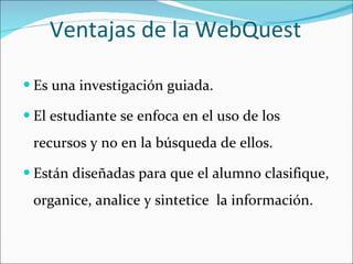 Ventajas de la WebQuest Es una investigación guiada. El estudiante se enfoca en el uso de los recursos y no en la búsqueda de ellos. Están diseñadas para que el alumno clasifique, organice, analice y sintetice  la información. 
