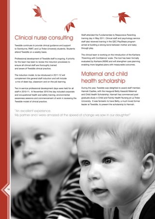 12




                                                                        Staff attended the Fundamentals to Responsive Parenting
     Clinical nurse consulting                                          training day in May 2011. Clinical staff and psychology service
                                                                        staff also received training in the QEC PlaySteps program
     Tweddle continues to provide clinical guidance and support         aimed at building a strong bond between mother and baby
     to Swinburne, RMIT, and La Trobe University students. Students     through play.
     attend Tweddle on a weekly basis.
                                                                        The clinical team is working on the introduction of the Karitane
     Professional development of Tweddle staff is ongoing. A priority   ‘Parenting with Confidence’ scale. The tool has been formally
     for the team has been to review the induction processes to         evaluated by Karitane (NSW) and will strengthen care planning,
     ensure all clinical staff are thoroughly trained                   enabling more targeted plans with measurable outcomes.
     and aware of Tweddle clinical practice.


     The induction model, to be introduced in 2011-12 will              Maternal and child
     complement the general staff induction and will include
     a mix of desk-top, classroom and on-the-job learning.              health scholarship
     Two in-service professional development days were held for all     During the year, Tweddle was delighted to award staff member,
     staff in 2010-11. In November 2010 the day included corporate      Hannah Castles, with the inaugural Betty Hassold Maternal
     and occupational health and safety training, environmental         and Child Health Scholarship. Hannah has commenced post
     awareness sessions and commencement of work in reviewing the       graduate study in Child and Family Health Nursing at La Trobe
     Tweddle model of clinical practice.                                University. It was fantastic to have Betty, a much loved former
                                                                        leader at Tweddle, to present the scholarship to Hannah.


     “An excellent experience.
     My partner and I were amazed at the speed of change we saw in our daughter!”




10
 