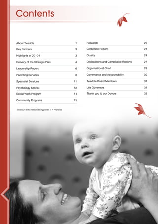 Contents

About Tweddle                                            1    Research                              20

Key Partners                                             3    Corporate Report                      21

Highlights of 2010-11                                    3    Quality                               24

Delivery of the Strategic Plan                           4    Declarations and Compliance Reports   27

Leadership Report                                        6    Organisational Chart                  29

Parenting Services                                       8    Governance and Accountability         30

Specialist Services                                      11   Tweddle Board Members                 31

Psychology Service                                       12   Life Governors                        31

Social Work Program                                      14   Thank you to our Donors               32

Community Programs                                       15


Disclosure Index Attached as Appendix. 1 in Financials
 