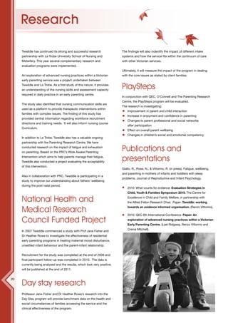 12




     Research

     Tweddle has continued its strong and successful research              The findings will also indentify the impact of different intake
     partnership with La Trobe University School of Nursing and            systems and how the service fits within the continuum of care
     Midwifery. This year several complementary research and               with other Victorian services.
     evaluation programs were implemented.
                                                                           Ultimately, it will measure the impact of the program in dealing
     An exploration of advanced nursing practices within a Victorian       with the core issues as stated by client families.
     early parenting service was a project undertaken between
     Tweddle and La Trobe. As a first study of this nature, it provides
     an understanding of the nursing skills and assessment capacity
                                                                           PlaySteps
     required in daily practice in an early parenting centre.
                                                                           In conjunction with QEC, O’Connell and The Parenting Research
                                                                           Centre, the PlaySteps program will be evaluated.
     The study also identified that nursing communication skills are
                                                                           The research is investigating:
     used as a platform to provide therapeutic interventions within
                                                                               Improvement in parent and child interaction
     families with complex issues. The finding of this study has
                                                                               Increase in enjoyment and confidence in parenting
     provided central information regarding workforce recruitment
                                                                               Changes to parent professional and social networks
     directions and training needs. It will also inform nursing course
                                                                               after participation
     Curriculum.
                                                                               Effect on overall parent wellbeing
                                                                               Changes in children’s social and emotional competency
     In addition to La Trobe, Tweddle also has a valuable ongoing
     partnership with the Parenting Research Centre. We have
     conducted research on the impact of fatigue and exhaustion
     on parenting. Based on the PRC’s Wide Awake Parenting
                                                                           Publications and
     Intervention which aims to help parents manage their fatigue,
     Tweddle also conducted a project evaluating the acceptability         presentations
     of this intervention.
                                                                           Giallo, R., Rose, N., & Vittorino, R. (in press). Fatigue, wellbeing,
                                                                           and parenting in mothers of infants and toddlers with sleep
     Also in collaboration with PRC, Tweddle is participating in a
                                                                           problems. Journal of Reproductive and Infant Psychology.
     study to improve our understanding about fathers’ wellbeing
     during the post natal period.
                                                                               2010: What counts for evidence: Evaluation Strategies in
                                                                               Child, Youth & Families Symposium 2010. The Centre for

     National Health and                                                       Excellence in Child and Family Welfare, in partnership with
                                                                               the Alfred Felton Research Chair. Paper: Tweddle: working

     Medical Research                                                          towards an evidence informed organisation. (Renzo Vittorino).

                                                                               2010: QEC 6th International Conference. Paper: An

     Council Funded Project                                                    exploration of advanced nursing practices within a Victorian
                                                                               Early Parenting Centre. (Lael Ridgway, Renzo Vittorino and
                                                                               Creina Mitchell).
     In 2007 Tweddle commenced a study with Prof Jane Fisher and
     Dr Heather Rowe to investigate the effectiveness of residential
     early parenting programs in treating maternal mood disturbance,
     unsettled infant behaviour and the parent-infant relationship.


     Recruitment for the study was completed at the end of 2009 and
     final participant follow-up was completed in 2010. The data is
     currently being analysed and the results, which look very positive,
     will be published at the end of 2011.


20
     Day stay research
     Professor Jane Fisher and Dr Heather Rowe’s research into the
     Day Stay program will provide benchmark data on the health and
     social circumstances of families accessing the service and the
     clinical effectiveness of the program.
 