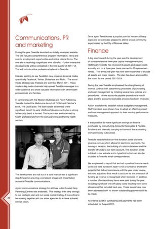 12




     Communications, PR                                                          Once again Tweddle was a popular point at the annual baby
                                                                                 expo and we were also pleased to attend a local community

     and marketing                                                               expo hosted by the City of Moonee Valley.



     During the year, Tweddle launched our totally revamped website.             Finance
     The site includes comprehensive program information, news and
     events, employment opportunities and online referral forms. The             A big step forward during the year was the development

     new site is receiving a significant level of traffic. Further interactive   of a comprehensive three year capital management plan.

     developments will be completed in the first quarter of 2011-12.             Historically Tweddle has reviewed its assets and repair needs

     This will include online professional referral to Tweddle.                  annually and on a three year basis planned its IT replacement
                                                                                 needs. This three year plan has now been expanded to include

     It is also exciting to see Tweddle’s new presence in social media,          all assets and major repairs. The plan has been approved by

     specifically Facebook, Twitter, Slideshare and Flickr. The social           the board for the period 2011-2014.

     media strategy was finalised and went live March 2011. These
     modern day media channels help spread Tweddle messages to a                 During the year Tweddle emphasised the strengthening of

     wider audience and share valuable information with other health             internal controls with streamlining processes of purchasing

     professionals and families.                                                 and cash management by initiating several new policies and
                                                                                 procedures. A new accounts payable procedure is now in

     In partnership with the Western Bulldogs and Finch Publishing,              place and the accounts receivable process has been reviewed.

     Tweddle hosted the Melbourne launch of Dr Richard Fletcher’s
     book, The Dad Factor. The book raises awareness of the                      Action was taken to establish robust budgetary management.

     significant benefit to early childhood development when a strong            Staff members were shown how to adopt an effective project

     father-baby bond is formed. The launch was well attended by                 and cost management approach to their monthly performance

     health professionals from the early parenting and family health             measures.

     sectors.
                                                                                 It was possible to make significant savings on finance
                                                                                 overheads by restructuring Accounts Receivable & Payable
                                                                                 functions and internally carrying out some of the accounting
                                                                                 work previously outsourced.

     WESTREN BULLDOGS PHOTO
                                                                                 Tweddle established an on-line donation portal via www.
                                                                                 givenow.com.au which allows for electronic payments, the
                                                                                 issuing of receipts, the building of a donor database and the
                                                                                 transfer of funds to our bank account. The donation portal
                                                                                 is linked to our website and a hyperlink button can also be
                                                                                 included in Tweddle email correspondence.


                                                                                 We are pleased to report that we had a positive financial result.
                                                                                 Given we were funded in 2009-10 for a number of short term
                                                                                 projects that did not commence until the year under review,

     The development and roll out of a style manual was a significant            we must adjust our final result to account for this mismatch of

     step forward in ensuring a consistent image and presentation                funding as revenue is recognised when received. In addition,

     across all Tweddle communications.                                          a number of extraordinary items were paid during the year,
                                                                                 including significant one-off salary costs resulting from some

     A joint communications strategy for all three public funded Early           allowances that included back pay. These issues have now

     Parenting Centres was endorsed. This strategy links very strongly           been addressed with no known outstanding payments still to

     to our strategic plan and our social media strategy. It is exciting to      be made.
22   be working together with our sister agencies to achieve a shared
     service vision.                                                             An internal audit of purchasing and payments has been
                                                                                 scheduled for August 2011.
 