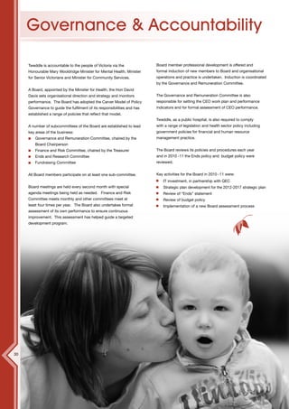 Governance & Accountability

     Tweddle is accountable to the people of Victoria via the             Board member professional development is offered and
     Honourable Mary Wooldridge Minister for Mental Health, Minister      formal induction of new members to Board and organisational
     for Senior Victorians and Minister for Community Services.           operations and practice is undertaken. Induction is coordinated
                                                                          by the Governance and Remuneration Committee.
     A Board, appointed by the Minister for Health, the Hon David
     Davis sets organisational direction and strategy and monitors        The Governance and Remuneration Committee is also
     performance. The Board has adopted the Carver Model of Policy        responsible for setting the CEO work plan and performance
     Governance to guide the fulfilment of its responsibilities and has   indicators and for formal assessment of CEO performance.
     established a range of policies that reflect that model.
                                                                          Tweddle, as a public hospital, is also required to comply
     A number of subcommittees of the Board are established to lead       with a range of legislation and health sector policy including
     key areas of the business:                                           government policies for financial and human resource
         Governance and Remuneration Committee, chaired by the            management practice.
         Board Chairperson
         Finance and Risk Committee, chaired by the Treasurer             The Board reviews its policies and procedures each year
         Ends and Research Committee                                      and in 2010 -11 the Ends policy and budget policy were
         Fundraising Committee                                            reviewed.


     All Board members participate on at least one sub-committee.         Key activities for the Board in 2010 -11 were:
                                                                              IT investment, in partnership with QEC
     Board meetings are held every second month with special                  Strategic plan development for the 2012-2017 strategic plan
     agenda meetings being held as needed. Finance and Risk                   Review of “Ends” statement
     Committee meets monthly and other committees meet at                     Review of budget policy
     least four times per year. The Board also undertakes formal              Implementation of a new Board assessment process
     assessment of its own performance to ensure continuous
     improvement. This assessment has helped guide a targeted
     development program.




30
 
