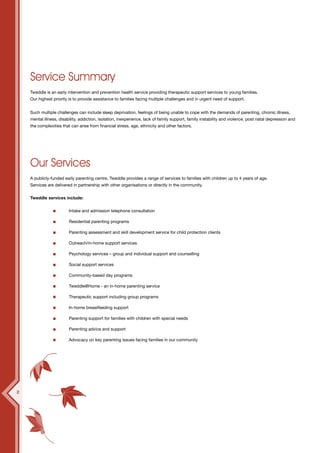 Service Summary
    Tweddle is an early intervention and prevention health service providing therapeutic support services to young families.
    Our highest priority is to provide assistance to families facing multiple challenges and in urgent need of support.


    Such multiple challenges can include sleep deprivation, feelings of being unable to cope with the demands of parenting, chronic illness,
    mental illness, disability, addiction, isolation, inexperience, lack of family support, family instability and violence, post natal depression and
    the complexities that can arise from financial stress, age, ethnicity and other factors.




    Our Services
    A publicly-funded early parenting centre, Tweddle provides a range of services to families with children up to 4 years of age.
    Services are delivered in partnership with other organisations or directly in the community.


    Tweddle services include:


                         Intake and admission telephone consultation

                         Residential parenting programs

                         Parenting assessment and skill development service for child protection clients

                         Outreach/in-home support services

                         Psychology services – group and individual support and counselling

                         Social support services

                         Community-based day programs

                         Tweddle@Home - an in-home parenting service

                         Therapeutic support including group programs

                         In-home breastfeeding support

                         Parenting support for families with children with special needs

                         Parenting advice and support

                         Advocacy on key parenting issues facing families in our community




2
 
