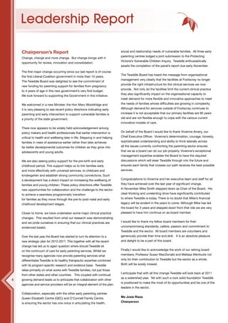 Leadership Report

    Chairperson’s Report                                                      social and relationship needs of vulnerable families. All three early
                                                                              parenting centres lodged a joint submission to the Protecting
    Change, change and more change. But change brings with it
                                                                              Victoria’s Vulnerable Children Inquiry. Tweddle enthusiastically
    opportunity for review, innovation and consolidation.
                                                                              awaits the completion of the panel’s report due early November.
    The first major change occurring since our last report is of course
                                                                              The Tweddle Board has heard the message from organisational
    the first Liberal-Coalition government in more than 10 years.
                                                                              management very clearly that the facilities at Footscray no longer
    The Tweddle Board was delighted to see the commitment of
                                                                              provide the right infrastructure for the clinical services we now
    new funding for parenting support for families from pregnancy
                                                                              provide. Not only do the facilities limit the current clinical practice
    to 4 years of age in this new government’s very first budget.
                                                                              they also significantly impact on the organisational capacity to
    We look forward to supporting the Government in this initiative.
                                                                              meet demand for more flexible and innovative approaches to meet
    We welcomed in a new Minister, the Hon Mary Wooldridge and                the needs of families whose difficulties are growing in complexity.
    it is very pleasing to see recent policy directions indicating early      Although demand for services outside of Footscray continues to
    parenting and early intervention to support vulnerable families is        increase it is not acceptable that our primary facilities are 90 years
    a priority of the state government.                                       old and are not flexible enough to cope with the various current
                                                                              innovative models of care.
    There now appears to be widely held acknowledgement among
    policy makers and health professionals that earlier intervention is       On behalf of the Board I would like to thank Vivienne Amery, our
    critical to health and wellbeing later in life. Stepping in and helping   Chief Executive Officer. Vivienne’s determination, courage, honesty,
    families in need of assistance earlier rather than later achieves         sophisticated understanding and ability to think laterally across
    far better developmental outcomes for children as they grow into          all the issues currently confronting the parenting sector ensures
    adolescents and young adults.                                             that we as a board can do our job properly. Vivienne’s exceptional
                                                                              management expertise enables the Board to have the required
    We are also seeing policy support for the pre-birth and early             discussions which will steer Tweddle through into the future and
    childhood period. This support helps us to link families early            ensures each family that crosses our path receives the best possible
    and more effectively with universal services, to childcare and            services.
    kindergarten and establish strong community connections. Such
    a development has a direct impact on increasing the wellbeing of          Congratulations to Vivienne and her executive team and staff for all
    families and young children. These policy directions offer Tweddle        they have achieved over the last year of significant change.
    new opportunities for collaboration and the challenge to the sector       In November Mike Smith stepped down as Chair of the Board. His
    to achieve a seamless programmatic transition                             clear thinking and unrelenting drive have significantly contributed
    for families as they move through the pre-to post-natal and early         to where Tweddle is today. There is no doubt that Mike’s financial
    childhood development stages.                                             legacy will be evident in the years to come. Although Mike has led
                                                                              the board for 3 years and stepped down from that role we are very
    Closer to home, we have undertaken some major clinical practice           pleased to have him continue on as board member.
    changes. This resulted from what our research was demonstrating
    and we pride ourselves in ensuring that our clinical practices are        I would like to thank my fellow board members for their
    evidenced based.                                                          uncompromising standards, calibre, passion and commitment to
                                                                              Tweddle and the sector. All board members are volunteers and
    Over the last year the Board has started to turn its attention to a       generously provide their time and skill. It is an absolute pleasure
    new strategic plan for 2012-2017. This together with all the recent       and delight to be a part of this board.
    change has led us to again question where should Tweddle sit
    on the continuum of care for early parenting services. Whilst we          Finally I would like to acknowledge the work of our retiring board
    recognise many agencies now provide parenting services what               members; Professor Susan MacDonald and Melissa Afentoulis not
    differentiates Tweddle is its healthy therapeutic expertise combined      only for their contribution to Tweddle but the sector as a whole.
    with its program-specific research and evidence base. Tweddle             Both will be sorely missed.
    relies primarily on what works with Tweddle families, not just those
                                                                              I anticipate that with all this change Tweddle will look back at 2011
    from other states and other countries. This coupled with continual
                                                                              as a watershed year. Yet with such a rock solid foundation Tweddle
6   growing demand leads us to anticipate that collaboration with other
                                                                              is positioned to make the most of its opportunities and be one of the
    agencies and service providers will be an integral element of the plan.
                                                                              leaders in the sector.
    Collaboration, especially with the other early parenting centres
    Queen Elizabeth Centre (QEC) and O’Connell Family Centre,                 Ms Josie Rizza

    is ensuring the sector has one voice in articulating the health,          Chairperson
 