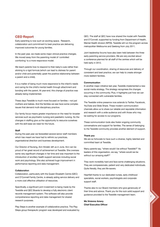 CEO Report                                                             QEC. The staff at QEC have now shared the model with Tweddle
                                                                       and O’Connell, supported by funding from Department of Health,
Early parenting is now such an exciting space. Research,
                                                                       Mental Health division (NPDI). Tweddle will run the program across
collaboration and commitment to best practice are delivering
                                                                       metropolitan Melbourne and Geelong from July 2011.
improved outcomes for young families.

                                                                       Joint leadership forums have also been held between the three
In the past year, we made some major clinical practice changes.
                                                                       early parenting service providers. We are very excited about
We moved away from the parenting model of ‘controlled
                                                                       a conference planned for all staff of the centres which will be
comforting’ to a more responsive model.
                                                                       held early in 2012.
We teach parents how to respond to their baby’s cues rather than
                                                                       Through our coordination, sharing of resources and delivery of
sticking to a rigid formula (which can lead to distress for parent
                                                                       consistent and best practice, we can help to create stronger
and/or child and potentially upset the positive relationship between
                                                                       more resilient families.
a parent and a child).

                                                                       Communication
It is a matter of being much more responsive to the infant’s needs
                                                                       In another major initiative last year, Tweddle implemented a new
and caring for the child’s mental health through attachment and
                                                                       social media strategy. The strategy recognises the changes
bonding with the parent. At year-end, this change of practice was
                                                                       occurring in the community. Plus, it highlights just how we can
already being implemented.
                                                                       stay connected with vulnerable families.

These days Tweddle is much more focused on families – not just
                                                                       The Tweddle online presence now extends to Twitter, Facebook,
mothers and babies. And the families we see have some complex
                                                                       YouTube and Slide Share. These modern communication
issues that demand multi-disciplinary practice.
                                                                       channels allow us to share our reliable and reputable information
                                                                       and research with a wide audience and with those who may
Our family focus means greater importance on the need for broader
                                                                       be waiting for access to our programs.
services such as psychiatric nursing and paediatric nursing. So the
changes in staffing give us the opportunity to resource ourselves
                                                                       These communication tools also foster ongoing community
with the skill base we need for the future.
                                                                       conversations and support for families. The sense of belonging
                                                                       to the Tweddle community provides another element of support.
Staff
During the past year we farewelled several senior staff members
                                                                       Thank you
which has meant we have had to rethink our practices,
                                                                       We are so fortunate to have such a diverse, highly talented and
organisational direction and business development.
                                                                       committed team at Tweddle.

Our Director of Nursing, Ann Hindell, left us in June. Ann can be
                                                                       Many parents say, “where would I be without Tweddle?” As
proud of her great record of achievement at Tweddle. She oversaw
                                                                       leaders of this organisation, we say, “where would we be
some very significant changes in her time and was important to the
                                                                       without our amazing staff?”
introduction of ancillary health support services including social
work and psychology. She also achieved huge improvement in
                                                                       They work incredibly hard and face some challenging situations.
performance reporting and data management.
                                                                       They are compassionate, patient and very dedicated individuals.
                                                                       Quite literally, they are life-savers.
Collaboration
Collaboration, particularly with the Queen Elizabeth Centre (QEC)      Heartfelt thanks to our dedicated nurses, early childhood
and O’Connell Family Centre, is already aiding service delivery and    specialists, social workers, psychologists and corporate
a more cost effective utilisation of resources.                        support staff.

Specifically, a significant joint investment is being made by the      Thanks also to our Board members who give generously of
Tweddle and QEC Boards to develop a fully electronic client            their time and advice. Thank you for the rock solid support and
records management system. The software will also provide              guidance provided to the Tweddle management team.
comprehensive reporting and data management for shared                                                                                      7
research purposes.                                                     Ms Vivienne Amery
                                                                       Chief Executive Officer
Play Steps is another example of collaborative practice. The Play
Steps group therapeutic program was developed and evaluated by
 