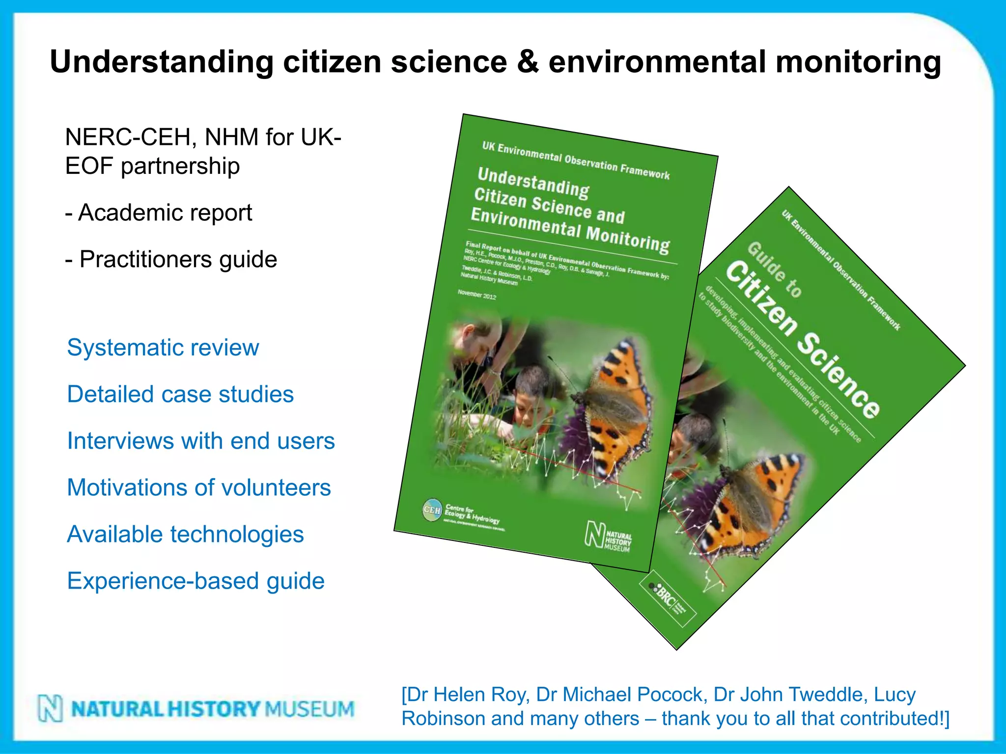 Understanding citizen science & environmental monitoring

NERC-CEH, NHM for UK-
EOF partnership
- Academic report
- Practitioners guide


 Systematic review
 Detailed case studies
 Interviews with end users
 Motivations of volunteers
 Available technologies
 Experience-based guide



                             [Dr Helen Roy, Dr Michael Pocock, Dr John Tweddle, Lucy
                             Robinson and many others – thank you to all that contributed!]
 
