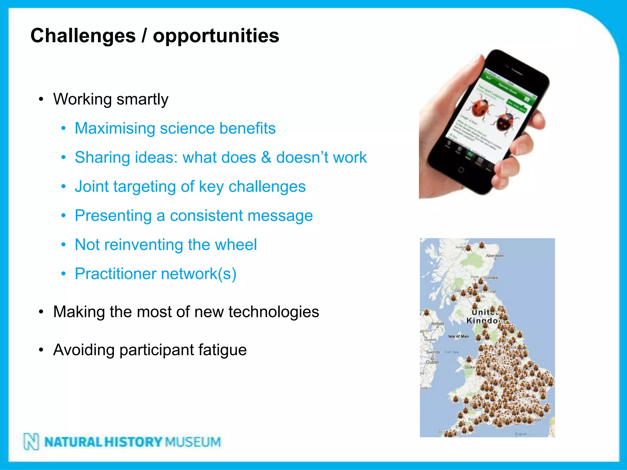 Challenges / opportunities


• Working smartly
   • Maximising science benefits
   • Sharing ideas: what does & doesn’t work
   • Joint targeting of key challenges
   • Presenting a consistent message
   • Not reinventing the wheel
   • Practitioner network(s)

• Making the most of new technologies

• Avoiding participant fatigue
 