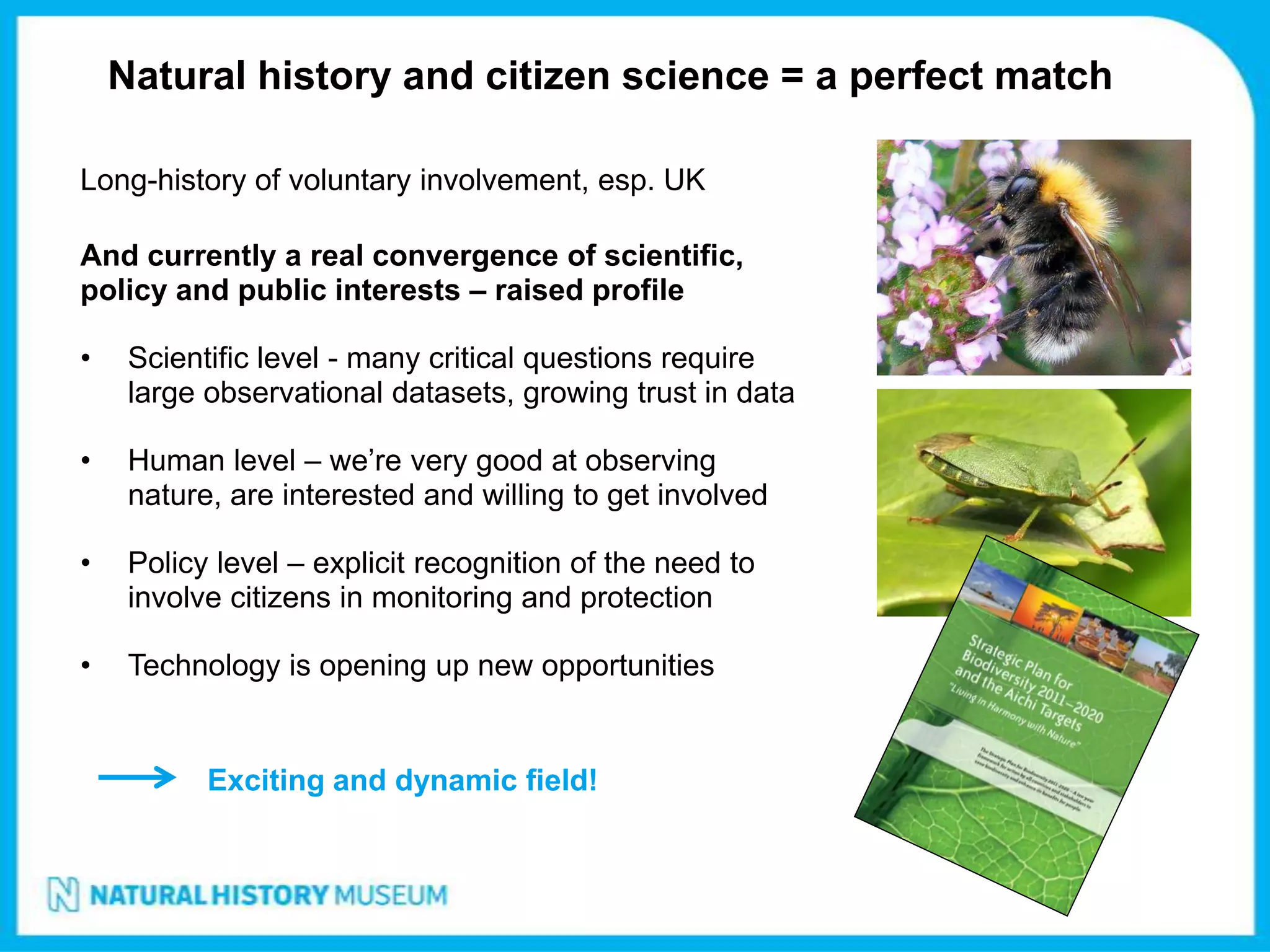 Natural history and citizen science = a perfect match

Long-history of voluntary involvement, esp. UK

And currently a real convergence of scientific,
policy and public interests – raised profile

•    Scientific level - many critical questions require
     large observational datasets, growing trust in data

•    Human level – we’re very good at observing
     nature, are interested and willing to get involved

•    Policy level – explicit recognition of the need to
     involve citizens in monitoring and protection

•    Technology is opening up new opportunities


           Exciting and dynamic field!
 