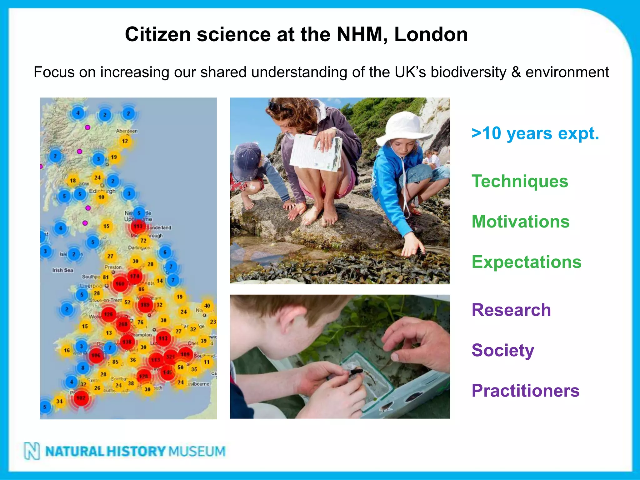 Citizen science at the NHM, London
Focus on increasing our shared understanding of the UK’s biodiversity & environment



                                                               >10 years expt.

                                                               Techniques

                                                               Motivations

                                                               Expectations

                                                               Research

                                                               Society

                                                               Practitioners
 