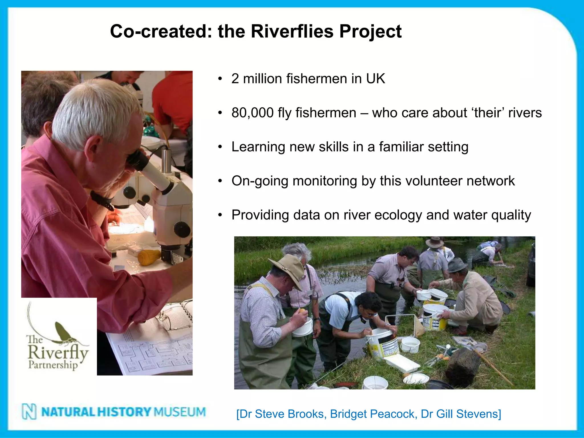 Co-created: the Riverflies Project

            • 2 million fishermen in UK

            • 80,000 fly fishermen – who care about ‘their’ rivers

            • Learning new skills in a familiar setting

            • On-going monitoring by this volunteer network

            • Providing data on river ecology and water quality




               [Dr Steve Brooks, Bridget Peacock, Dr Gill Stevens]
 