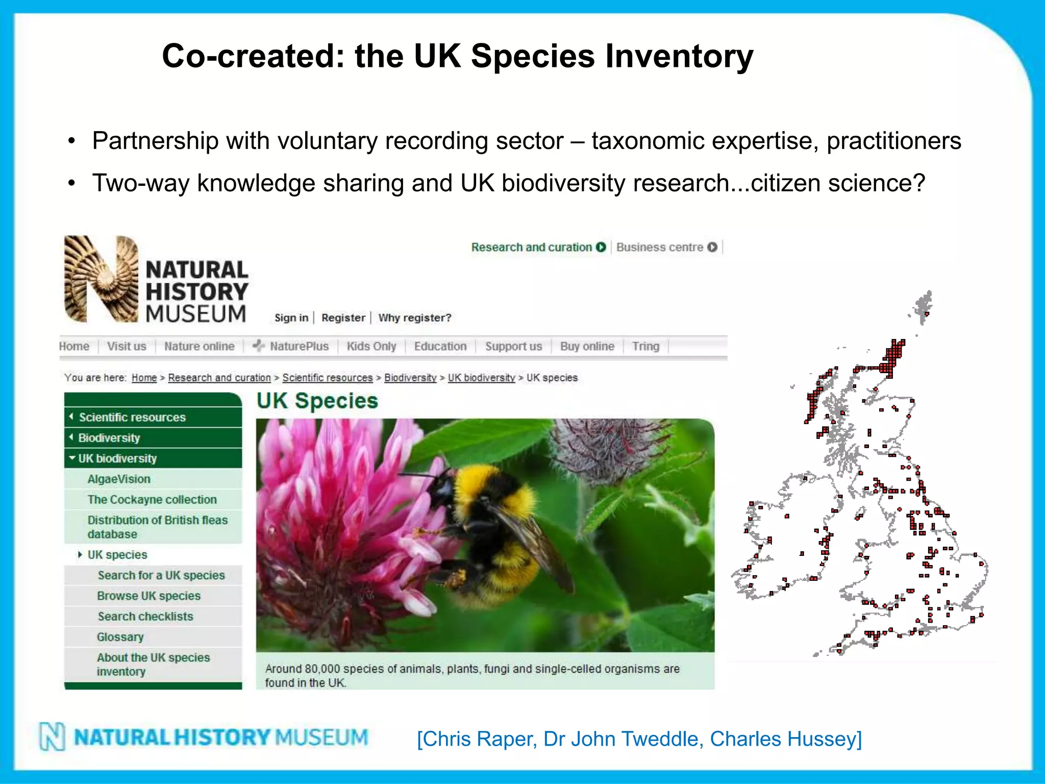 Co-created: the UK Species Inventory

• Partnership with voluntary recording sector – taxonomic expertise, practitioners
• Two-way knowledge sharing and UK biodiversity research...citizen science?




                                [Chris Raper, Dr John Tweddle, Charles Hussey]
 