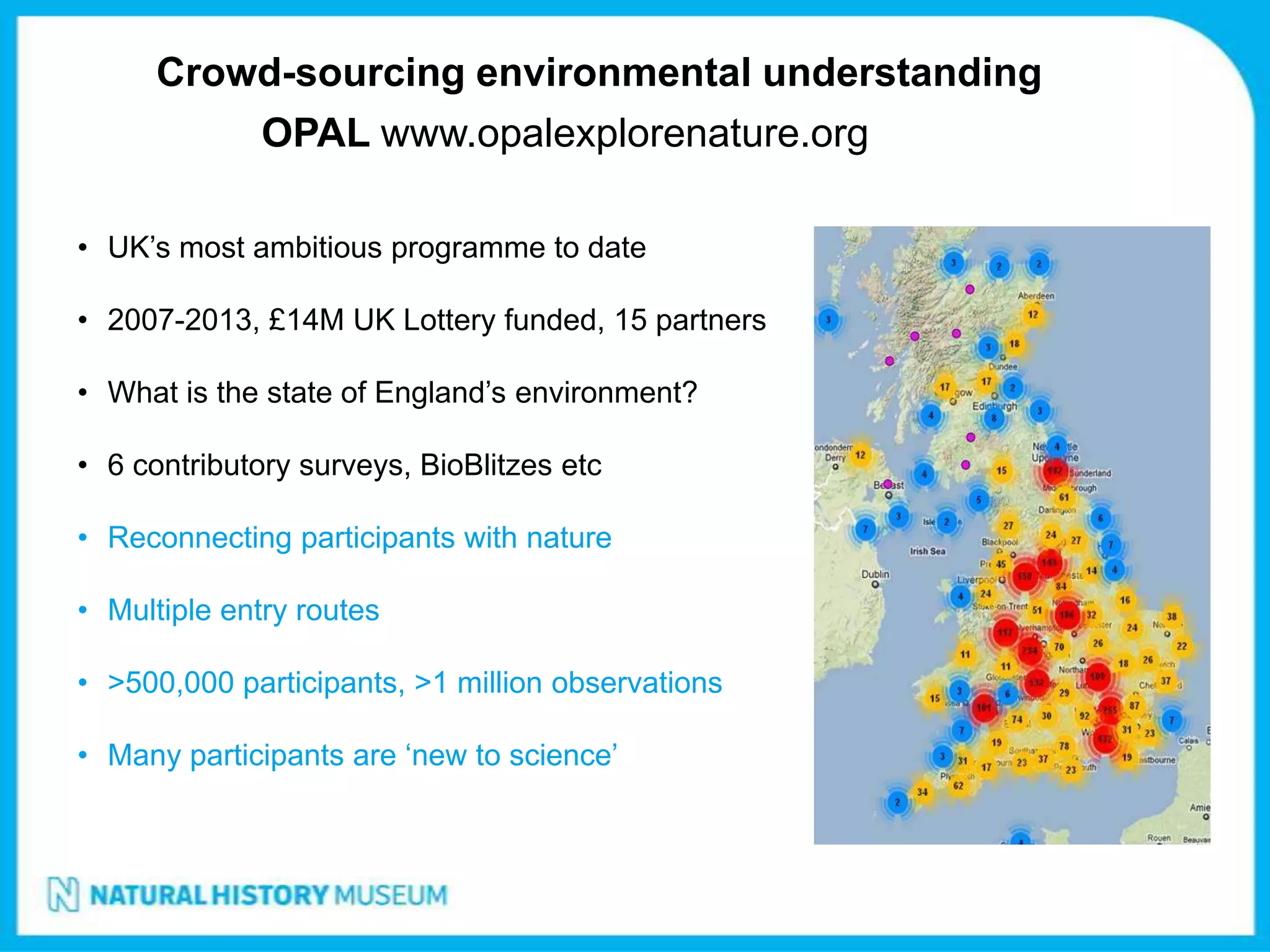 Crowd-sourcing environmental understanding
              OPAL www.opalexplorenature.org

• UK’s most ambitious programme to date

• 2007-2013, £14M UK Lottery funded, 15 partners

• What is the state of England’s environment?

• 6 contributory surveys, BioBlitzes etc

• Reconnecting participants with nature

• Multiple entry routes

• >500,000 participants, >1 million observations

• Many participants are ‘new to science’
 