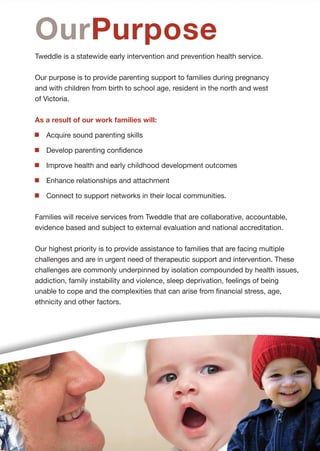 Web www.tweddle.org.au
                                                                                             Tel + 61 3 9689 1577 Fax + 61 3 9689 1922
                                                                                             53 Adelaide Street Footscray Victoria 3011 Australia




                                                                                                                     Healthy families
StrategicPlan
                                       2012 - 2017                                                       OurVision


AboutUs                                                                             OurPurpose
Tweddle Child + Family Health           Tweddle operates statewide and              Tweddle is a statewide early intervention and prevention health service.
Service has continued to develop        prioritises its services to families with
and evolve in response to               children up to school age who live in       Our purpose is to provide parenting support to families during pregnancy
community need throughout its           the north and west of Victoria. Services    and with children from birth to school age, resident in the north and west
proud 93 year history in Footscray.     are delivered either in partnership with    of Victoria.
One constant in that history of         other organisations or directly
development and change has been         in the community.                           As a result of our work families will:
its uncompromising focus on health.
                                                                                       Acquire sound parenting skills
This plan sets direction for further    Tweddle services include:
development in its focus on                Childbirth education                        Develop parenting confidence
vulnerable families and children.                                                      Improve health and early childhood development outcomes
                                           Residential parenting programs
The health focus remains as
important, if not more so, into the        Community-based day programs                Enhance relationships and attachment
future. Health is fundamental to           Group therapeutic support programs          Connect to support networks in their local communities.
wellbeing in all aspects of our            In home breastfeeding support
lives and is intrinsic to healthy                                                   Families will receive services from Tweddle that are collaborative, accountable,
                                           Parenting and relationships
resourceful families connected                                                      evidence based and subject to external evaluation and national accreditation.
                                           education and support for both
to their communities.
                                           mothers and fathers in prisons
                                                                                    Our highest priority is to provide assistance to families that are facing multiple
Tweddle offers interventions to            Parenting assessment and skill           challenges and are in urgent need of therapeutic support and intervention. These
infants, children and their families       development service                      challenges are commonly underpinned by isolation compounded by health issues,
to promote the restoration of              Parenting advice and support             addiction, family instability and violence, sleep deprivation, feelings of being
health and wellbeing where there           through publications and multimedia      unable to cope and the complexities that can arise from financial stress, age,
is distress and disruption in the                                                   ethnicity and other factors.
                                           Professional support and advice in
infant-parent relationship.
                                           the areas of child and family health

With this in mind Tweddle’s priority       Advocacy on key parenting issues
is to provide community resources          facing families in our community.
and therapeutic support and
intervention.
 
