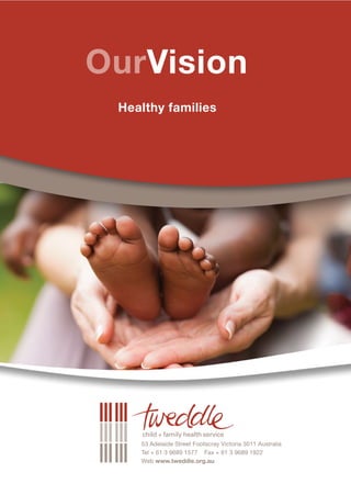 Web www.tweddle.org.au
                                                                                             Tel + 61 3 9689 1577 Fax + 61 3 9689 1922
                                                                                             53 Adelaide Street Footscray Victoria 3011 Australia
                                                                                                                     Healthy families
StrategicPlan
                                       2012 - 2017                                                       OurVision
AboutUs                                                                             OurPurpose
Tweddle Child + Family Health           Tweddle operates statewide and              Tweddle is a statewide early intervention and prevention health service.
Service has continued to develop        prioritises its services to families with
and evolve in response to               children up to school age who live in       Our purpose is to provide parenting support to families during pregnancy
community need throughout its           the north and west of Victoria. Services    and with children from birth to school age, resident in the north and west
proud 93 year history in Footscray.     are delivered either in partnership with    of Victoria.
One constant in that history of         other organisations or directly
development and change has been         in the community.                           As a result of our work families will:
its uncompromising focus on health.
                                                                                       Acquire sound parenting skills
This plan sets direction for further    Tweddle services include:
development in its focus on                Childbirth education                        Develop parenting confidence
vulnerable families and children.                                                      Improve health and early childhood development outcomes
                                           Residential parenting programs
The health focus remains as
important, if not more so, into the        Community-based day programs                Enhance relationships and attachment
future. Health is fundamental to           Group therapeutic support programs          Connect to support networks in their local communities.
wellbeing in all aspects of our            In home breastfeeding support
lives and is intrinsic to healthy                                                   Families will receive services from Tweddle that are collaborative, accountable,
                                           Parenting and relationships
resourceful families connected                                                      evidence based and subject to external evaluation and national accreditation.
                                           education and support for both
to their communities.
                                           mothers and fathers in prisons
                                                                                    Our highest priority is to provide assistance to families that are facing multiple
Tweddle offers interventions to            Parenting assessment and skill           challenges and are in urgent need of therapeutic support and intervention. These
infants, children and their families       development service                      challenges are commonly underpinned by isolation compounded by health issues,
to promote the restoration of              Parenting advice and support             addiction, family instability and violence, sleep deprivation, feelings of being
health and wellbeing where there           through publications and multimedia      unable to cope and the complexities that can arise from financial stress, age,
is distress and disruption in the                                                   ethnicity and other factors.
                                           Professional support and advice in
infant-parent relationship.
                                           the areas of child and family health
With this in mind Tweddle’s priority       Advocacy on key parenting issues
is to provide community resources          facing families in our community.
and therapeutic support and
intervention.
 