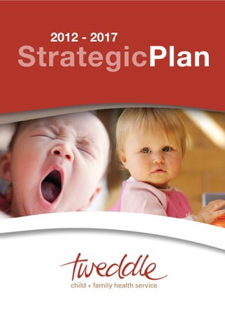 Web www.tweddle.org.au
                                                                                             Tel + 61 3 9689 1577 Fax + 61 3 9689 1922
                                                                                             53 Adelaide Street Footscray Victoria 3011 Australia
                                                                                                                     Healthy families
StrategicPlan
                                       2012 - 2017                                                       OurVision
AboutUs                                                                             OurPurpose
Tweddle Child + Family Health           Tweddle operates statewide and              Tweddle is a statewide early intervention and prevention health service.
Service has continued to develop        prioritises its services to families with
and evolve in response to               children up to school age who live in       Our purpose is to provide parenting support to families during pregnancy
community need throughout its           the north and west of Victoria. Services    and with children from birth to school age, resident in the north and west
proud 93 year history in Footscray.     are delivered either in partnership with    of Victoria.
One constant in that history of         other organisations or directly
development and change has been         in the community.                           As a result of our work families will:
its uncompromising focus on health.
                                                                                       Acquire sound parenting skills
This plan sets direction for further    Tweddle services include:
development in its focus on                Childbirth education                        Develop parenting confidence
vulnerable families and children.                                                      Improve health and early childhood development outcomes
                                           Residential parenting programs
The health focus remains as
important, if not more so, into the        Community-based day programs                Enhance relationships and attachment
future. Health is fundamental to           Group therapeutic support programs          Connect to support networks in their local communities.
wellbeing in all aspects of our            In home breastfeeding support
lives and is intrinsic to healthy                                                   Families will receive services from Tweddle that are collaborative, accountable,
                                           Parenting and relationships
resourceful families connected                                                      evidence based and subject to external evaluation and national accreditation.
                                           education and support for both
to their communities.
                                           mothers and fathers in prisons
                                                                                    Our highest priority is to provide assistance to families that are facing multiple
Tweddle offers interventions to            Parenting assessment and skill           challenges and are in urgent need of therapeutic support and intervention. These
infants, children and their families       development service                      challenges are commonly underpinned by isolation compounded by health issues,
to promote the restoration of              Parenting advice and support             addiction, family instability and violence, sleep deprivation, feelings of being
health and wellbeing where there           through publications and multimedia      unable to cope and the complexities that can arise from financial stress, age,
is distress and disruption in the                                                   ethnicity and other factors.
                                           Professional support and advice in
infant-parent relationship.
                                           the areas of child and family health
With this in mind Tweddle’s priority       Advocacy on key parenting issues
is to provide community resources          facing families in our community.
and therapeutic support and
intervention.
 