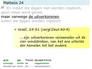 Matteüs 24
22 En indien die dagen niet werden ingekort,
geen vlees werd gered;
maar vanwege de uitverkorenen
zullen die dagen worden ingekort.
= Israël, 24:31 (vergl.Deut.30:4)
... zijn uitverkorenen verzamelen uit de
vier windstreken, van het ene uiterste
der hemelen tot het andere.
 