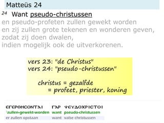 Matteüs 24
24 Want pseudo-christussen
en pseudo-profeten zullen gewekt worden
en zij zullen grote tekenen en wonderen geven,
zodat zij doen dwalen,
indien mogelijk ook de uitverkorenen.
vers 23: "de Christus"
vers 24: "pseudo-christussen"
christus = gezalfde
= profeet, priester, koning
 