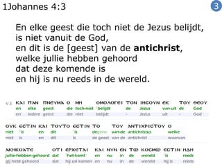 1Johannes 4:3
En elke geest die toch niet de Jezus belijdt,
is niet vanuit de God,
en dit is de [geest] van de antichrist,
welke jullie hebben gehoord
dat deze komende is
en hij is nu reeds in de wereld.
3
 