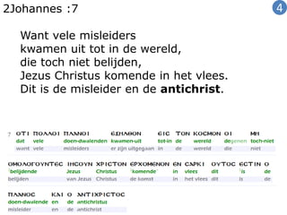 2Johannes :7
Want vele misleiders
kwamen uit tot in de wereld,
die toch niet belijden,
Jezus Christus komende in het vlees.
Dit is de misleider en de antichrist.
4
 