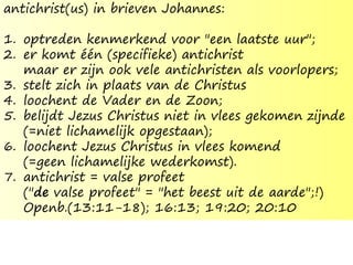 antichrist(us) in brieven Johannes:
1. optreden kenmerkend voor "een laatste uur";
2. er komt één (specifieke) antichrist
maar er zijn ook vele antichristen als voorlopers;
3. stelt zich in plaats van de Christus
4. loochent de Vader en de Zoon;
5. belijdt Jezus Christus niet in vlees gekomen zijnde
(=niet lichamelijk opgestaan);
6. loochent Jezus Christus in vlees komend
(=geen lichamelijke wederkomst).
7. antichrist = valse profeet
("de valse profeet" = "het beest uit de aarde";!)
Openb.(13:11-18); 16:13; 19:20; 20:10
 