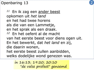 Openbaring 13
11 En ik zag een ander beest
opkomen uit het land
en het had twee horens
als die van een Lammetje,
en het sprak als een draak.
12 En het oefent al de macht
van het eerste beest voor diens ogen uit.
En het bewerkt, dat het land en zij,
die daarin wonen,
het eerste beest zullen aanbidden,
welks dodelijke wond genezen was.
2
in 16:13; 19:20; 20:10
"de valse profeet" genoemd
 