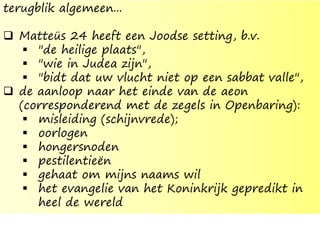 terugblik algemeen...
 Matteüs 24 heeft een Joodse setting, b.v.
 "de heilige plaats",
 "wie in Judea zijn",
 "bidt dat uw vlucht niet op een sabbat valle",
 de aanloop naar het einde van de aeon
(corresponderend met de zegels in Openbaring):
 misleiding (schijnvrede);
 oorlogen
 hongersnoden
 pestilentieën
 gehaat om mijns naams wil
 het evangelie van het Koninkrijk gepredikt in
heel de wereld
 