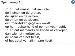 Openbaring 13
16 En het maakt, dat aan allen,
de kleinen en de groten,
de rijken en de armen,
de vrijen en de slaven,
een merkteken gegeven wordt
op hun rechterhand of op hun voorhoofd,
17 en dat niemand kan kopen of verkopen,
dan wie het merkteken,
de naam van het beest,
of het getal van zijn naam heeft.
2
 