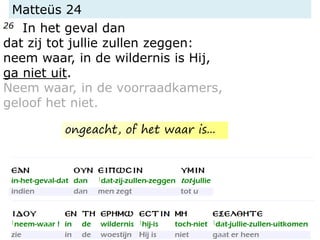 Matteüs 24
26 In het geval dan
dat zij tot jullie zullen zeggen:
neem waar, in de wildernis is Hij,
ga niet uit.
Neem waar, in de voorraadkamers,
geloof het niet.
ongeacht, of het waar is...
 