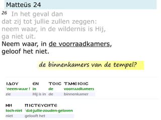Matteüs 24
26 In het geval dan
dat zij tot jullie zullen zeggen:
neem waar, in de wildernis is Hij,
ga niet uit.
Neem waar, in de voorraadkamers,
geloof het niet.
de binnenkamers van de tempel?
 