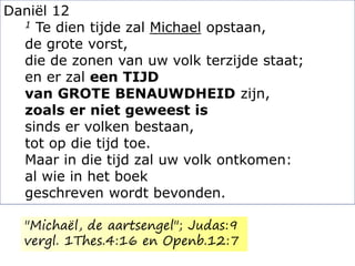 Daniël 12
1 Te dien tijde zal Michael opstaan,
de grote vorst,
die de zonen van uw volk terzijde staat;
en er zal een TIJD
van GROTE BENAUWDHEID zijn,
zoals er niet geweest is
sinds er volken bestaan,
tot op die tijd toe.
Maar in die tijd zal uw volk ontkomen:
al wie in het boek
geschreven wordt bevonden.
"Michaël, de aartsengel"; Judas:9
vergl. 1Thes.4:16 en Openb.12:7
 