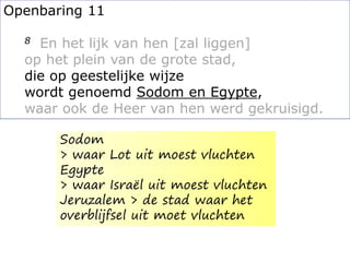 Openbaring 11
8 En het lijk van hen [zal liggen]
op het plein van de grote stad,
die op geestelijke wijze
wordt genoemd Sodom en Egypte,
waar ook de Heer van hen werd gekruisigd.
Sodom
> waar Lot uit moest vluchten
Egypte
> waar Israël uit moest vluchten
Jeruzalem > de stad waar het
overblijfsel uit moet vluchten
 