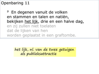 Openbaring 11
9 En degenen vanuit de volken
en stammen en talen en natiën,
bekijken het lijk, drie en een halve dag,
en zij zullen niet toelaten
dat de lijken van hen
worden geplaatst in een graftombe.
het lijk, nl. van de twee getuigen
als publieksattractie
 