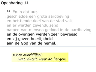 Openbaring 11
13 En in dat uur,
geschiedde een grote aardbeving
en het tiende deel van de stad valt
en er werden zevenduizend
namen van mensen gedood in de aardbeving
en de overigen werden zeer bevreesd
en zij gaven heerlijkheid
aan de God van de hemel.
= het overblijfsel
wat vlucht naar de bergen!
 