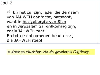 Joël 2
32 En het zal zijn, ieder die de naam
van JAHWEH aanroept, ontsnapt,
want in het gebergte van Sion
en in Jeruzalem zal ontkoming zijn,
zoals JAHWEH zegt.
En tot de ontkomenen behoren zij
die JAHWEH roept.
= door te vluchten via de gespleten Olijfberg
 