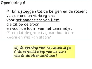 Openbaring 6
16 En zij zeggen tot de bergen en de rotsen:
valt op ons en verberg ons
voor het aangezicht van Hem
die zit op de troon
en voor de toorn van het Lammetje,
17 omdat de grote dag van hun toorn
kwam en wie kan staan?
bij de opening van het zesde zegel
(=de verduistering van de zon)
wordt de Heer zichtbaar!
 